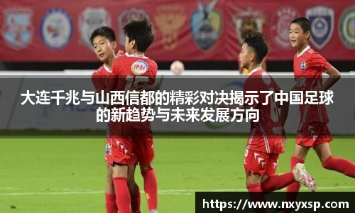 大连千兆与山西信都的精彩对决揭示了中国足球的新趋势与未来发展方向