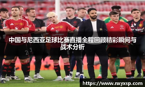 中国与尼西亚足球比赛直播全程回顾精彩瞬间与战术分析
